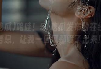 呜哇！51吃瓜发布的在线最新信息，让我一口瓜都喷了出来！
