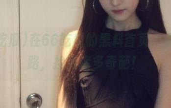 在66吃瓜的黑料首页，永不迷路，捡到诸多奇葩！