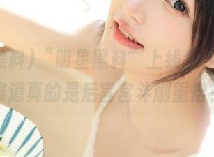 “明星黑料”上线免费栏目，难道真的是后宫宫斗剧重启？