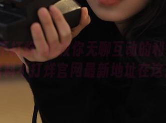 拯救你无聊互动的利器——黑料不打烊官网最新地址在这！