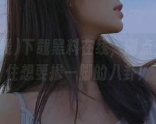 下载黑料在线，刚点开就忍不住想要掺一脚的八卦！