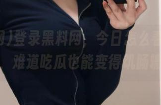 登录黑料网，今日怎么看起来特别饿，难道吃瓜也能变得饥肠辘辘？